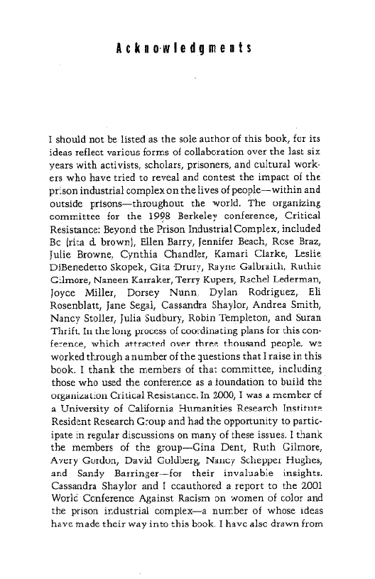 Acknowledgments

1 should not be listed as the sole author of this book, for its
ideas reflect various forms of collaboration over the last six
years with activists, scholars, prisoners, and cultura) work:
exs who have tried to reveal and contest the impact of the
prison industrial complex on the lives of people—within and
outside prisons—throughout the world, The organizing
committee for the 1998 Berkeley conference, Critical
Resistance: Beyond the Prison Industrial Complex, included
Be (risa d. brown}, Ellen Barry, Jennifer Beach, Rose Braz,
Julie Browne, Cynthia Chendler, Kamari Clarke, Leslie
DiBenedetto Skopek, Gita Drury, Rayne Galbraith, Ruthie
Gilmore, Naneen Karraker, Terry Kupers, Rachel Lederman,
Joyce Miller, Dorsey Nunn, Dylan Rodriguez, Eli
Rosenblatt, Jane Segal, Cassandra Shaylor, Andrea Smith,
Nancy Stoller, Julia Sudbury, Robin Templeton, and Suran
Thrift, In the long process of coordinating plans for this con-
ference, which attracted aver three thousand people, w=
worked through anumber of the questions that I raise in this
book. I thank the members of tha: committee, including
those who used the conference as a foundation to build the
organization Critical Resistance. In 2000, I was a memer of
a University of California Humanities Research Institute
Resident Research G:oup and had the opportunity to partic-
ipate in regular discussions on many of these issues. I thank
the members of the group—Cina Dent, Ruth Gilmore,
Avery Gurdon, David Coldberg Nancy Schepper Hughes,
and Sandy Barringer—for their invaluable insights.
Cassandra Shaylor and I ccauthored a report to the 2001
Worlé Conference Against Racism on women of color and
the prison industrial complex—a number of whose ideas
have made their way into this book. I have alsc drawn from.
